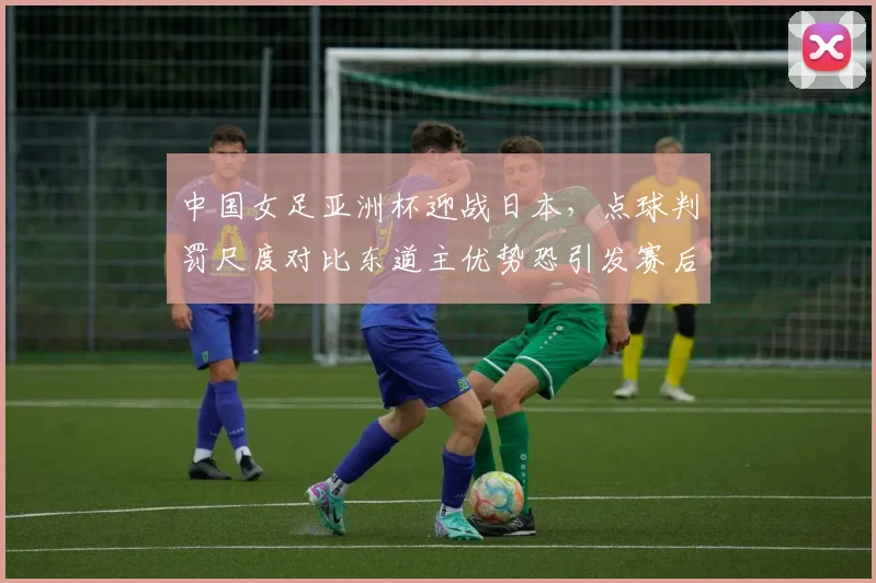 中国女足亚洲杯迎战日本,点球判罚尺度对比东道主优势恐引发赛后抗议