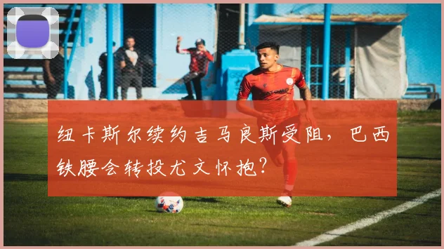 纽卡斯尔续约吉马良斯受阻,巴西铁腰会转投尤文怀抱?