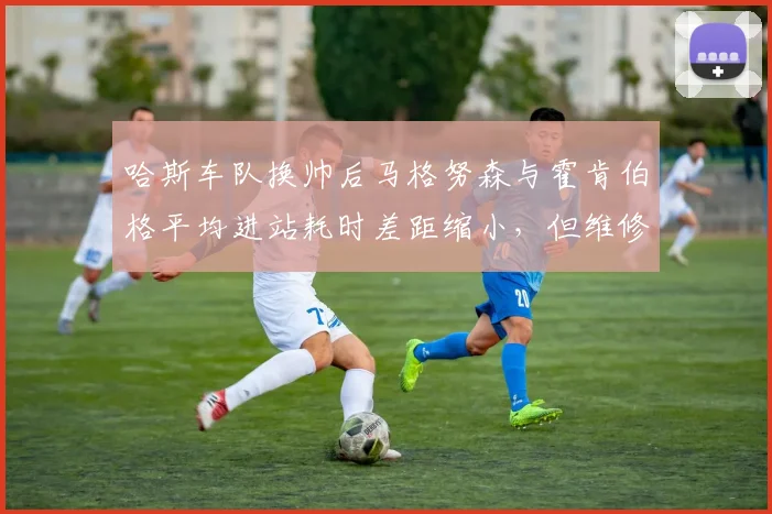 哈斯车队换帅后马格努森与霍肯伯格平均进站耗时差距缩小,但维修区失误率仍高