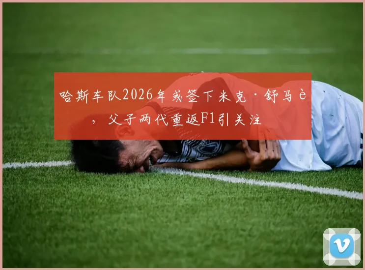 哈斯车队2026年或签下米克·舒马赫,父子两代重返F1引关注