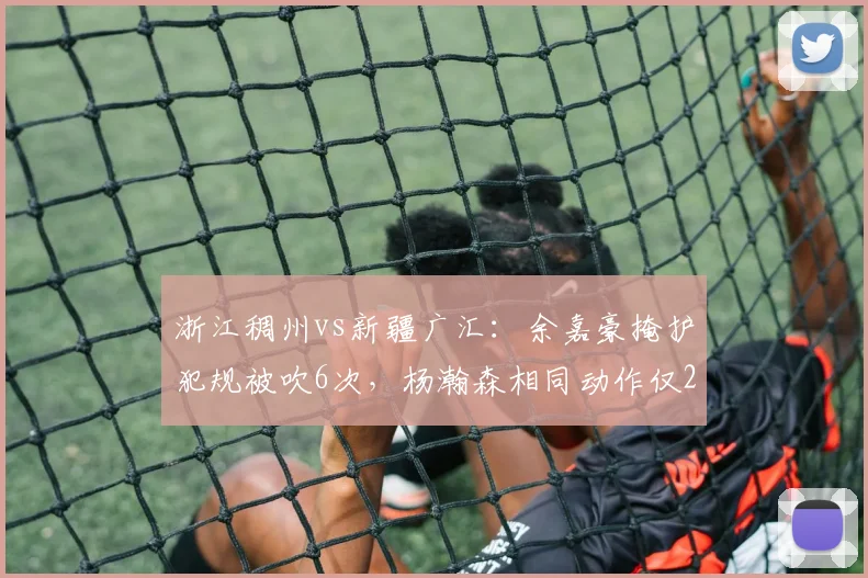 浙江稠州vs新疆广汇:余嘉豪掩护犯规被吹6次,杨瀚森相同动作仅2次判罚