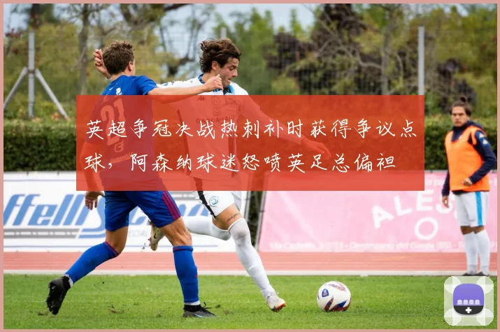 英超争冠决战热刺补时获得争议点球,阿森纳球迷怒喷英足总偏袒